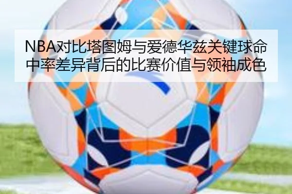 NBA对比塔图姆与爱德华兹关键球命中率差异背后的比赛价值与领袖成色