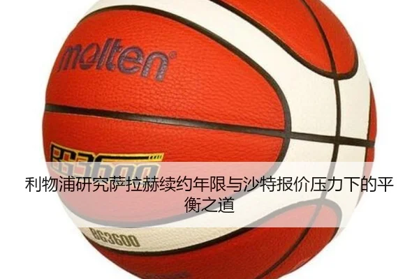利物浦研究萨拉赫续约年限与沙特报价压力下的平衡之道