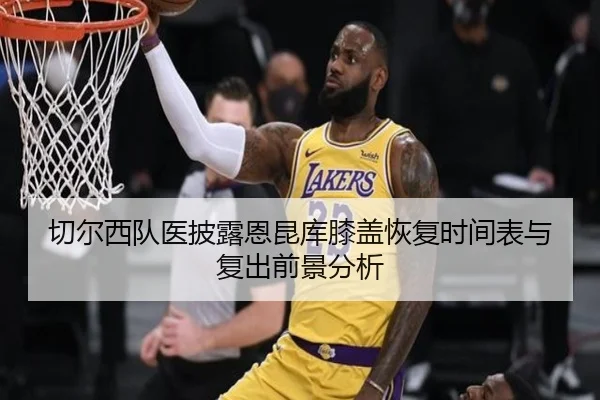 切尔西队医披露恩昆库膝盖恢复时间表与复出前景分析