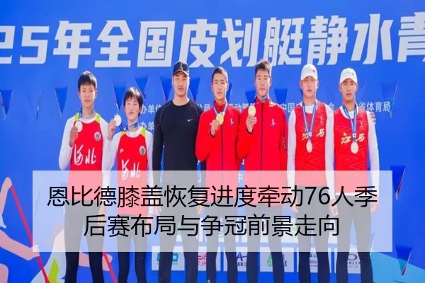 恩比德膝盖恢复进度牵动76人季后赛布局与争冠前景走向